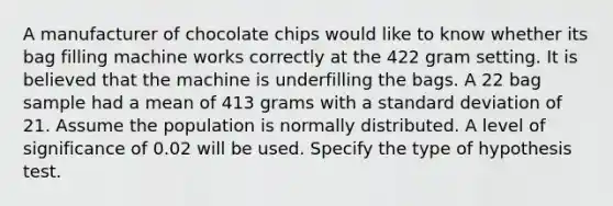 A manufacturer of chocolate chips would like to know whether its bag filling machine works correctly at the 422 gram setting. It is believed that the machine is underfilling the bags. A 22 bag sample had a mean of 413 grams with a <a href='https://www.questionai.com/knowledge/kqGUr1Cldy-standard-deviation' class='anchor-knowledge'>standard deviation</a> of 21. Assume the population is normally distributed. A level of significance of 0.02 will be used. Specify the type of hypothesis test.