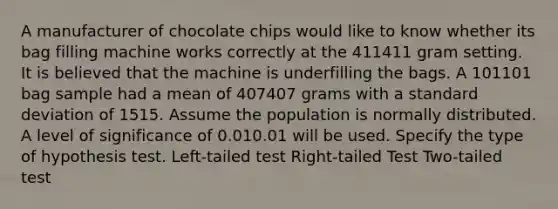 A manufacturer of chocolate chips would like to know whether its bag filling machine works correctly at the 411411 gram setting. It is believed that the machine is underfilling the bags. A 101101 bag sample had a mean of 407407 grams with a standard deviation of 1515. Assume the population is normally distributed. A level of significance of 0.010.01 will be used. Specify the type of hypothesis test. Left-tailed test Right-tailed Test Two-tailed test