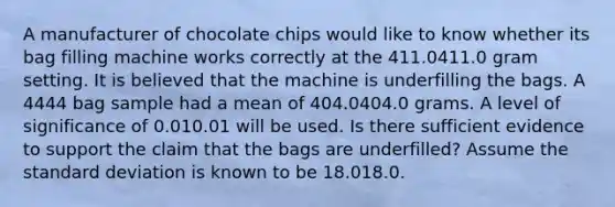 A manufacturer of chocolate chips would like to know whether its bag filling machine works correctly at the 411.0411.0 gram setting. It is believed that the machine is underfilling the bags. A 4444 bag sample had a mean of 404.0404.0 grams. A level of significance of 0.010.01 will be used. Is there sufficient evidence to support the claim that the bags are underfilled? Assume the standard deviation is known to be 18.018.0.