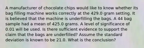 A manufacturer of chocolate chips would like to know whether its bag filling machine works correctly at the 429.0 gram setting. It is believed that the machine is underfilling the bags. A 44 bag sample had a mean of 425.0 grams. A level of significance of 0.01 will be used. Is there sufficient evidence to support the claim that the bags are underfilled? Assume the standard deviation is known to be 21.0. What is the conclusion?