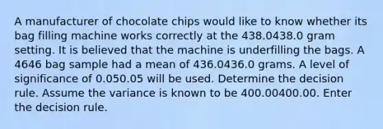 A manufacturer of chocolate chips would like to know whether its bag filling machine works correctly at the 438.0438.0 gram setting. It is believed that the machine is underfilling the bags. A 4646 bag sample had a mean of 436.0436.0 grams. A level of significance of 0.050.05 will be used. Determine the decision rule. Assume the variance is known to be 400.00400.00. Enter the decision rule.