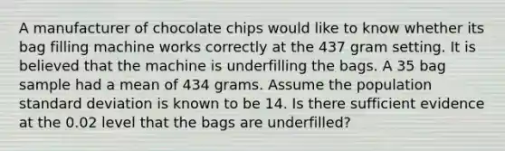 A manufacturer of chocolate chips would like to know whether its bag filling machine works correctly at the 437 gram setting. It is believed that the machine is underfilling the bags. A 35 bag sample had a mean of 434 grams. Assume the population <a href='https://www.questionai.com/knowledge/kqGUr1Cldy-standard-deviation' class='anchor-knowledge'>standard deviation</a> is known to be 14. Is there sufficient evidence at the 0.02 level that the bags are underfilled?