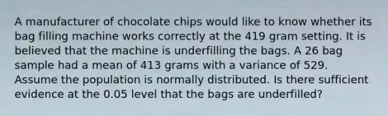 A manufacturer of chocolate chips would like to know whether its bag filling machine works correctly at the 419 gram setting. It is believed that the machine is underfilling the bags. A 26 bag sample had a mean of 413 grams with a variance of 529. Assume the population is normally distributed. Is there sufficient evidence at the 0.05 level that the bags are underfilled?