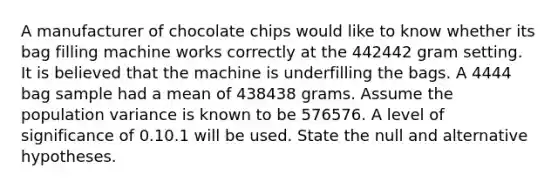 A manufacturer of chocolate chips would like to know whether its bag filling machine works correctly at the 442442 gram setting. It is believed that the machine is underfilling the bags. A 4444 bag sample had a mean of 438438 grams. Assume the population variance is known to be 576576. A level of significance of 0.10.1 will be used. State the null and alternative hypotheses.