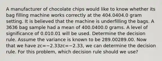 A manufacturer of chocolate chips would like to know whether its bag filling machine works correctly at the 404.0404.0 gram setting. It is believed that the machine is underfilling the bags. A 3636 bag sample had a mean of 400.0400.0 grams. A level of significance of 0.010.01 will be used. Determine the decision rule. Assume the variance is known to be 289.00289.00. Now that we have zc=−2.33zc=−2.33, we can determine the decision rule. For this problem, which decision rule should we use?