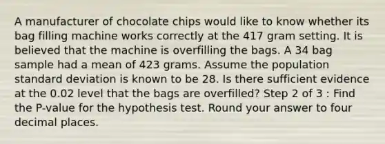 A manufacturer of chocolate chips would like to know whether its bag filling machine works correctly at the 417 gram setting. It is believed that the machine is overfilling the bags. A 34 bag sample had a mean of 423 grams. Assume the population <a href='https://www.questionai.com/knowledge/kqGUr1Cldy-standard-deviation' class='anchor-knowledge'>standard deviation</a> is known to be 28. Is there sufficient evidence at the 0.02 level that the bags are overfilled? Step 2 of 3 : Find the P-value for the hypothesis test. Round your answer to four decimal places.