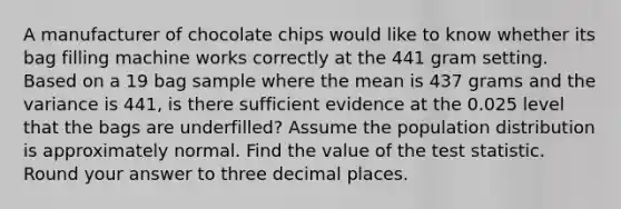 A manufacturer of chocolate chips would like to know whether its bag filling machine works correctly at the 441 gram setting. Based on a 19 bag sample where the mean is 437 grams and the variance is 441, is there sufficient evidence at the 0.025 level that the bags are underfilled? Assume the population distribution is approximately normal. Find the value of the test statistic. Round your answer to three decimal places.