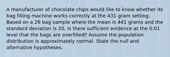 A manufacturer of chocolate chips would like to know whether its bag filling machine works correctly at the 431 gram setting. Based on a 26 bag sample where the mean is 441 grams and the standard deviation is 20, is there sufficient evidence at the 0.01 level that the bags are overfilled? Assume the population distribution is approximately normal. State the null and alternative hypotheses.