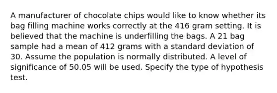 A manufacturer of chocolate chips would like to know whether its bag filling machine works correctly at the 416 gram setting. It is believed that the machine is underfilling the bags. A 21 bag sample had a mean of 412 grams with a standard deviation of 30. Assume the population is normally distributed. A level of significance of 50.05 will be used. Specify the type of hypothesis test.