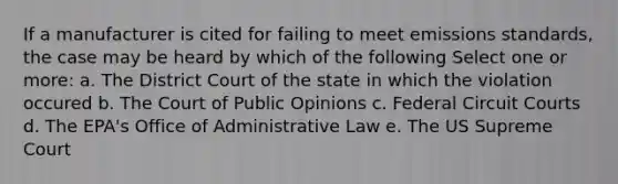 If a manufacturer is cited for failing to meet emissions standards, the case may be heard by which of the following Select one or more: a. The District Court of the state in which the violation occured b. The Court of Public Opinions c. Federal Circuit Courts d. The EPA's Office of Administrative Law e. The US Supreme Court