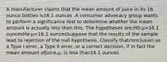 A manufacturer claims that the mean amount of juice in its 16 ounce bottles is16.1 ounces .A consumer advocacy group wants to perform a significance test to determine whether the mean amount is actually less than this. The hypotheses are:H0:μ=16.1 ouncesHa:μ<16.1 ouncesSuppose that the results of the sample lead to rejection of the null hypothesis. Classify thatconclusion as a Type I error, a Type II error, or a correct decision, if in fact the mean amount ofjuice,μ, is less than16.1 ounces