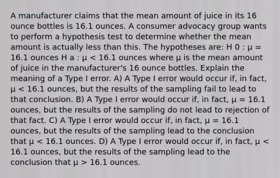 A manufacturer claims that the mean amount of juice in its 16 ounce bottles is 16.1 ounces. A consumer advocacy group wants to perform a hypothesis test to determine whether the mean amount is actually less than this. The hypotheses are: H 0 : µ = 16.1 ounces H a : µ 16.1 ounces.