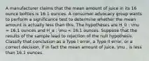 A manufacturer claims that the mean amount of juice in its 16 ounce bottles is 16.1 ounces. A consumer advocacy group wants to perform a significance test to determine whether the mean amount is actually less than this. The hypotheses are H_0 : mu = 16.1 ounces and H_a : mu < 16.1 ounces. Suppose that the results of the sample lead to rejection of the null hypothesis. Classify that conclusion as a Type I error, a Type II error, or a correct decision, if in fact the mean amount of juice, mu , is less than 16.1 ounces.