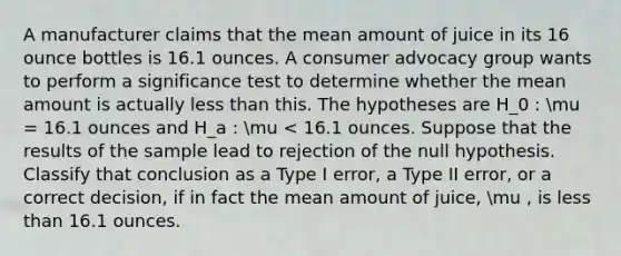 A manufacturer claims that the mean amount of juice in its 16 ounce bottles is 16.1 ounces. A consumer advocacy group wants to perform a significance test to determine whether the mean amount is actually <a href='https://www.questionai.com/knowledge/k7BtlYpAMX-less-than' class='anchor-knowledge'>less than</a> this. The hypotheses are H_0 : mu = 16.1 ounces and H_a : mu < 16.1 ounces. Suppose that the results of the sample lead to rejection of the null hypothesis. Classify that conclusion as a Type I error, a Type II error, or a correct decision, if in fact the mean amount of juice, mu , is less than 16.1 ounces.