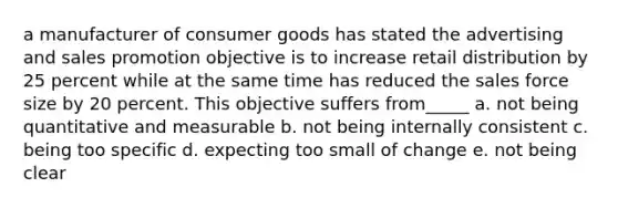 a manufacturer of consumer goods has stated the advertising and sales promotion objective is to increase retail distribution by 25 percent while at the same time has reduced the sales force size by 20 percent. This objective suffers from_____ a. not being quantitative and measurable b. not being internally consistent c. being too specific d. expecting too small of change e. not being clear