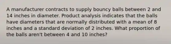 A manufacturer contracts to supply bouncy balls between 2 and 14 inches in diameter. Product analysis indicates that the balls have diameters that are normally distributed with a mean of 8 inches and a standard deviation of 2 inches. What proportion of the balls aren't between 4 and 10 inches?