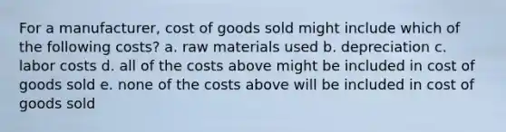 For a manufacturer, cost of goods sold might include which of the following costs? a. raw materials used b. depreciation c. labor costs d. all of the costs above might be included in cost of goods sold e. none of the costs above will be included in cost of goods sold