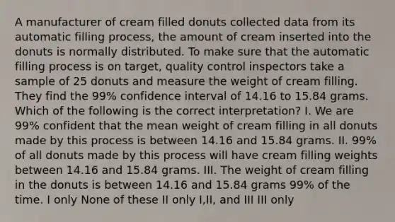 A manufacturer of cream filled donuts collected data from its automatic filling process, the amount of cream inserted into the donuts is normally distributed. To make sure that the automatic filling process is on target, quality control inspectors take a sample of 25 donuts and measure the weight of cream filling. They find the 99% confidence interval of 14.16 to 15.84 grams. Which of the following is the correct interpretation? I. We are 99% confident that the mean weight of cream filling in all donuts made by this process is between 14.16 and 15.84 grams. II. 99% of all donuts made by this process will have cream filling weights between 14.16 and 15.84 grams. III. The weight of cream filling in the donuts is between 14.16 and 15.84 grams 99% of the time. I only None of these II only I,II, and III III only