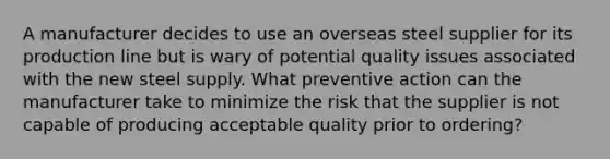 A manufacturer decides to use an overseas steel supplier for its production line but is wary of potential quality issues associated with the new steel supply. What preventive action can the manufacturer take to minimize the risk that the supplier is not capable of producing acceptable quality prior to ordering?