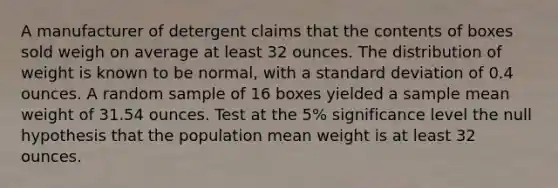 A manufacturer of detergent claims that the contents of boxes sold weigh on average at least 32 ounces. The distribution of weight is known to be​ normal, with a standard deviation of 0.4 ounces. A random sample of 16 boxes yielded a sample mean weight of 31.54 ounces. Test at the 5​% significance level the null hypothesis that the population mean weight is at least 32 ounces.