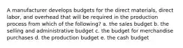 A manufacturer develops budgets for the direct materials, direct labor, and overhead that will be required in the production process from which of the following? a. the sales budget b. the selling and administrative budget c. the budget for merchandise purchases d. the production budget e. the cash budget