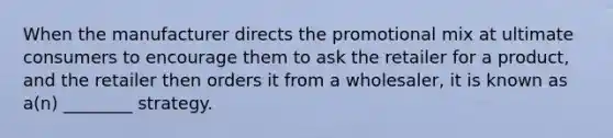 When the manufacturer directs the promotional mix at ultimate consumers to encourage them to ask the retailer for a product, and the retailer then orders it from a wholesaler, it is known as a(n) ________ strategy.