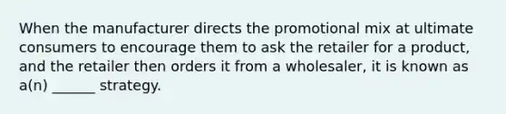 When the manufacturer directs the promotional mix at ultimate consumers to encourage them to ask the retailer for a product, and the retailer then orders it from a wholesaler, it is known as a(n) ______ strategy.