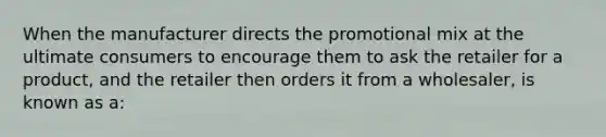 When the manufacturer directs the promotional mix at the ultimate consumers to encourage them to ask the retailer for a product, and the retailer then orders it from a wholesaler, is known as a: