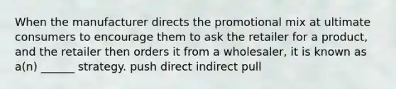 When the manufacturer directs the promotional mix at ultimate consumers to encourage them to ask the retailer for a product, and the retailer then orders it from a wholesaler, it is known as a(n) ______ strategy. push direct indirect pull