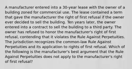 A manufacturer entered into a 30-year lease with the owner of a building zoned for commercial use. The lease contained a term that gave the manufacturer the right of first refusal if the owner ever decided to sell the building. Ten years later, the owner entered into a contract to sell the building to a third party. The owner has refused to honor the manufacturer's right of first refusal, contending that it violates the Rule Against Perpetuities. The jurisdiction recognizes the common-law Rule Against Perpetuities and its application to rights of first refusal. Which of the following is the manufacturer's best argument that the Rule Against Perpetuities does not apply to the manufacturer's right of first refusal?