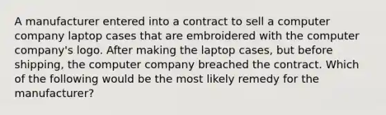 A manufacturer entered into a contract to sell a computer company laptop cases that are embroidered with the computer company's logo. After making the laptop cases, but before shipping, the computer company breached the contract. Which of the following would be the most likely remedy for the manufacturer?