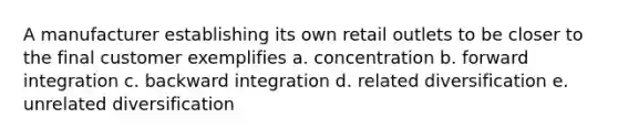 A manufacturer establishing its own retail outlets to be closer to the final customer exemplifies a. concentration b. forward integration c. backward integration d. related diversification e. unrelated diversification