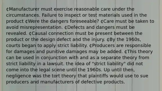 ¢Manufacturer must exercise reasonable care under the circumstances. Failure to inspect or test materials used in the product ¢Were the dangers foreseeable? ¢Care must be taken to avoid misrepresentation. ¢Defects and dangers must be revealed. ¢Causal connection must be present between the product or the design defect and the injury. ¢By the 1960s, courts began to apply strict liability. ¢Producers are responsible for damages and punitive damages may be added. ¢This theory can be used in conjunction with and as a separate theory from strict liability in a lawsuit. the idea of "strict liability" did not come into the legal scene until the 1960s. Up until then, negligence was the tort theory that plaintiffs would use to sue producers and manufacturers of defective products.