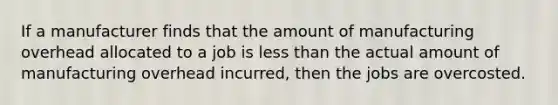 If a manufacturer finds that the amount of manufacturing overhead allocated to a job is less than the actual amount of manufacturing overhead​ incurred, then the jobs are overcosted.