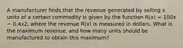 A manufacturer finds that the revenue generated by selling x units of a certain commodity is given by the function R(x) = 100x − 0.4x2, where the revenue R(x) is measured in dollars. What is the maximum revenue, and how many units should be manufactured to obtain this maximum?