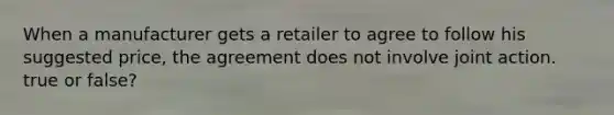 When a manufacturer gets a retailer to agree to follow his suggested price, the agreement does not involve joint action. true or false?