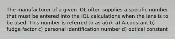 The manufacturer of a given IOL often supplies a specific number that must be entered into the IOL calculations when the lens is to be used. This number is referred to as a(n): a) A-constant b) fudge factor c) personal identification number d) optical constant