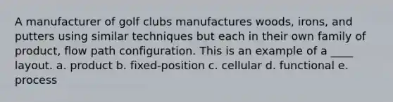 A manufacturer of golf clubs manufactures woods, irons, and putters using similar techniques but each in their own family of product, flow path configuration. This is an example of a ____ layout. a. product b. fixed-position c. cellular d. functional e. process