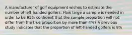 A manufacturer of golf equipment wishes to estimate the number of left-handed golfers. How large a sample is needed in order to be 95% confident that the sample proportion will not differ from the true proportion by more than 4%? A previous study indicates that the proportion of left-handed golfers is 9%