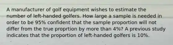 A manufacturer of golf equipment wishes to estimate the number of left-handed golfers. How large a sample is needed in order to be 95% confident that the sample proportion will not differ from the true proprtion by more than 4%? A previous study indicates that the proportion of left-handed golfers is 10%.