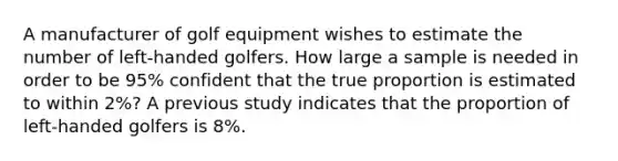 A manufacturer of golf equipment wishes to estimate the number of left-handed golfers. How large a sample is needed in order to be 95% confident that the true proportion is estimated to within 2%? A previous study indicates that the proportion of left-handed golfers is 8%.