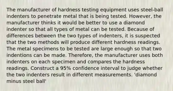 The manufacturer of hardness testing equipment uses​ steel-ball indenters to penetrate metal that is being tested.​ However, the manufacturer thinks it would be better to use a diamond indenter so that all types of metal can be tested. Because of differences between the two types of​ indenters, it is suspected that the two methods will produce different hardness readings. The metal specimens to be tested are large enough so that two indentions can be made.​ Therefore, the manufacturer uses both indenters on each specimen and compares the hardness readings. Construct a​ 95% confidence interval to judge whether the two indenters result in different measurements. 'diamond minus steel ball'