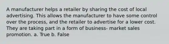 A manufacturer helps a retailer by sharing the cost of local advertising. This allows the manufacturer to have some control over the process, and the retailer to advertise for a lower cost. They are taking part in a form of business- market sales promotion. a. True b. False