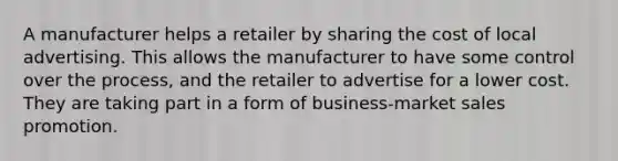 A manufacturer helps a retailer by sharing the cost of local advertising. This allows the manufacturer to have some control over the process, and the retailer to advertise for a lower cost. They are taking part in a form of business-market sales promotion.