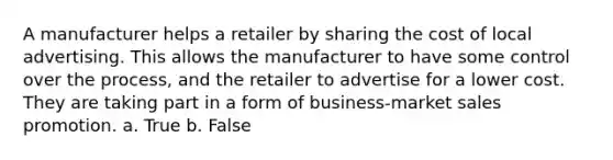 A manufacturer helps a retailer by sharing the cost of local advertising. This allows the manufacturer to have some control over the process, and the retailer to advertise for a lower cost. They are taking part in a form of business-market sales promotion. a. True b. False