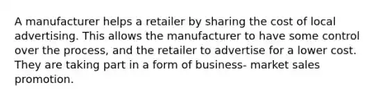 A manufacturer helps a retailer by sharing the cost of local advertising. This allows the manufacturer to have some control over the process, and the retailer to advertise for a lower cost. They are taking part in a form of business- market sales promotion.