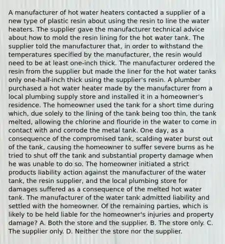 A manufacturer of hot water heaters contacted a supplier of a new type of plastic resin about using the resin to line the water heaters. The supplier gave the manufacturer technical advice about how to mold the resin lining for the hot water tank. The supplier told the manufacturer that, in order to withstand the temperatures specified by the manufacturer, the resin would need to be at least one-inch thick. The manufacturer ordered the resin from the supplier but made the liner for the hot water tanks only one-half-inch thick using the supplier's resin. A plumber purchased a hot water heater made by the manufacturer from a local plumbing supply store and installed it in a homeowner's residence. The homeowner used the tank for a short time during which, due solely to the lining of the tank being too thin, the tank melted, allowing the chlorine and flouride in the water to come in contact with and corrode the metal tank. One day, as a consequence of the compromised tank, scalding water burst out of the tank, causing the homeowner to suffer severe burns as he tried to shut off the tank and substantial property damage when he was unable to do so. The homeowner initiated a strict products liability action against the manufacturer of the water tank, the resin supplier, and the local plumbing store for damages suffered as a consequence of the melted hot water tank. The manufacturer of the water tank admitted liability and settled with the homeowner. Of the remaining parties, which is likely to be held liable for the homeowner's injuries and property damage? A. Both the store and the supplier. B. The store only. C. The supplier only. D. Neither the store nor the supplier.