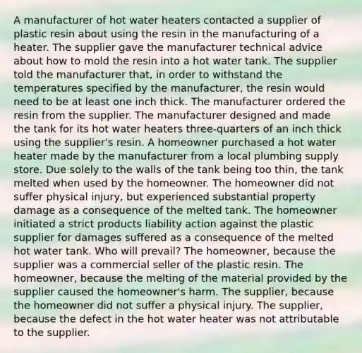 A manufacturer of hot water heaters contacted a supplier of plastic resin about using the resin in the manufacturing of a heater. The supplier gave the manufacturer technical advice about how to mold the resin into a hot water tank. The supplier told the manufacturer that, in order to withstand the temperatures specified by the manufacturer, the resin would need to be at least one inch thick. The manufacturer ordered the resin from the supplier. The manufacturer designed and made the tank for its hot water heaters three-quarters of an inch thick using the supplier's resin. A homeowner purchased a hot water heater made by the manufacturer from a local plumbing supply store. Due solely to the walls of the tank being too thin, the tank melted when used by the homeowner. The homeowner did not suffer physical injury, but experienced substantial property damage as a consequence of the melted tank. The homeowner initiated a strict products liability action against the plastic supplier for damages suffered as a consequence of the melted hot water tank. Who will prevail? The homeowner, because the supplier was a commercial seller of the plastic resin. The homeowner, because the melting of the material provided by the supplier caused the homeowner's harm. The supplier, because the homeowner did not suffer a physical injury. The supplier, because the defect in the hot water heater was not attributable to the supplier.