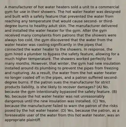 A manufacturer of hot water heaters sold a unit to a commercial gym for use in their showers. The hot water heater was designed and built with a safety feature that prevented the water from reaching any temperature that would cause second- or third-degree burns to healthy adult skin. The manufacturer delivered and installed the water heater for the gym. After the gym received many complaints from patrons that the showers were always too cold, the gym discovered that the water from the water heater was cooling significantly in the pipes that connected the water heater to the showers. In response, the gym hired a plumber to bypass the safety feature, allowing for a much higher temperature. The showers worked perfectly for many months. However, that winter, the gym had new insulation installed around its plumbing to prevent the pipes from freezing and rupturing. As a result, the water from the hot water heater no longer cooled off in the pipes, and a patron suffered second-degree burns. If the patron sues the manufacturer for strict products liability, is she likely to recover damages? (A) No, because the gym intentionally bypassed the safety feature. (B) No, because the hot water heater was not unreasonably dangerous until the new insulation was installed. (C) Yes, because the manufacturer failed to warn the patron of the risks posed by the hot water heater. (D) Yes, because the patron, as a foreseeable user of the water from this hot water heater, was an appropriate plaintiff.