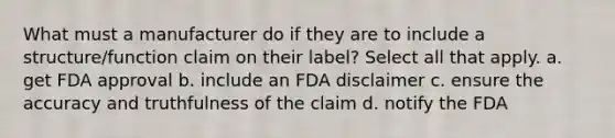 What must a manufacturer do if they are to include a structure/function claim on their label? Select all that apply. a. get FDA approval b. include an FDA disclaimer c. ensure the accuracy and truthfulness of the claim d. notify the FDA